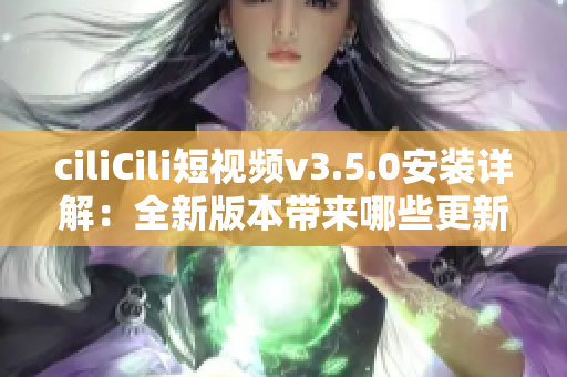 ciliCili短視頻v3.5.0安裝詳解：全新版本帶來哪些更新和優(yōu)化？