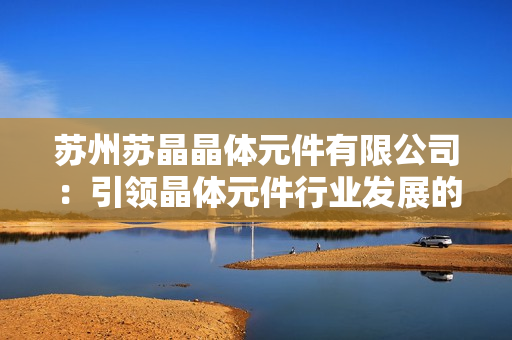 蘇州蘇晶晶體元件有限公司：引領(lǐng)晶體元件行業(yè)發(fā)展的領(lǐng)軍企業(yè)