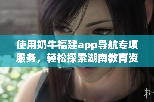 使用奶牛福建app導(dǎo)航專項(xiàng)服務(wù)，輕松探索湖南教育資源方法