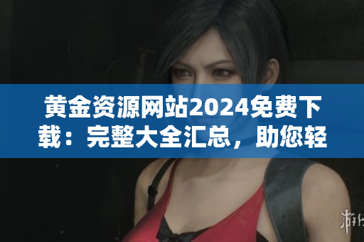 黃金資源網(wǎng)站2024免費(fèi)下載：完整大全匯總，助您輕松獲取黃金相關(guān)信息