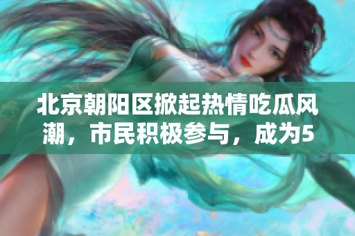 北京朝陽(yáng)區(qū)掀起熱情吃瓜風(fēng)潮，市民積極參與，成為51吃瓜熱點(diǎn)