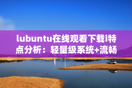 lubuntu在線觀看下載i特點分析：輕量級系統(tǒng)+流暢性能+簡單操作。