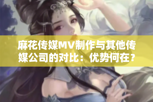 麻花傳媒MV制作與其他傳媒公司的對(duì)比：優(yōu)勢(shì)何在？