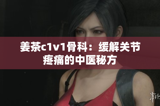 姜茶c1v1骨科：緩解關節(jié)疼痛的中醫(yī)秘方