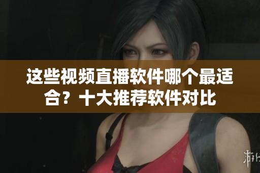 這些視頻直播軟件哪個(gè)最適合？十大推薦軟件對(duì)比