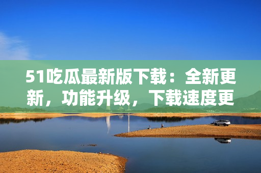 51吃瓜最新版下載：全新更新，功能升級(jí)，下載速度更快！