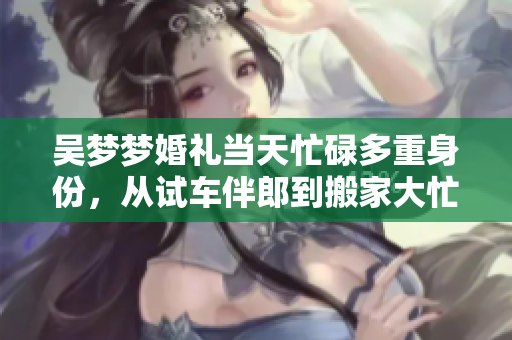 吳夢(mèng)夢(mèng)婚禮當(dāng)天忙碌多重身份，從試車伴郎到搬家大忙特忙