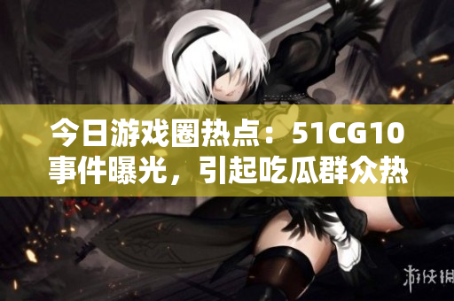 今日游戲圈熱點：51CG10事件曝光，引起吃瓜群眾熱議