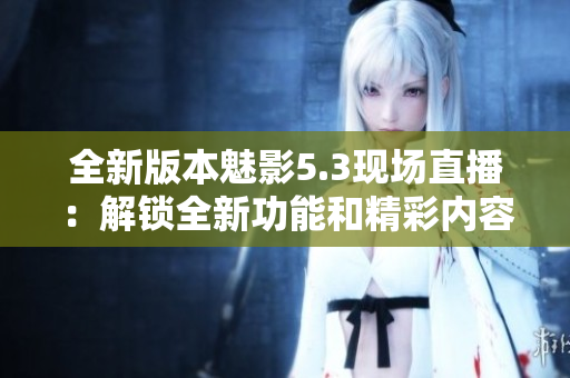全新版本魅影5.3現(xiàn)場直播：解鎖全新功能和精彩內(nèi)容