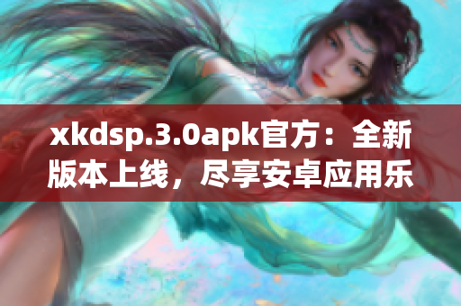 xkdsp.3.0apk官方：全新版本上線，盡享安卓應(yīng)用樂趣