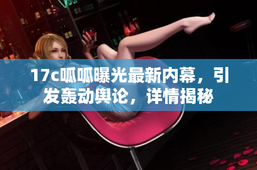 17c呱呱曝光最新內(nèi)幕，引發(fā)轟動(dòng)輿論，詳情揭秘