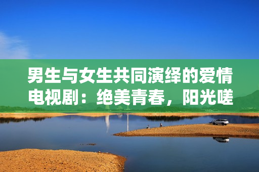 男生與女生共同演繹的愛情電視?。航^美青春，陽光嗟嗟