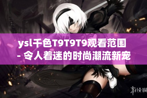 ysl千色T9T9T9觀看范圍 - 令人著迷的時尚潮流新寵，綻放個性魅力