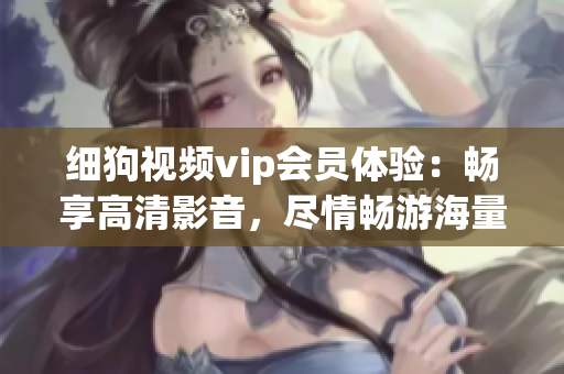 細(xì)狗視頻vip會(huì)員體驗(yàn)：暢享高清影音，盡情暢游海量熱門影視資源