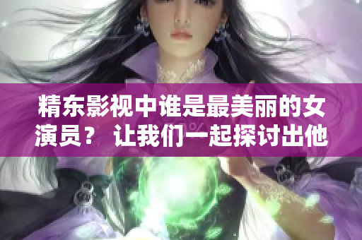 精東影視中誰是最美麗的女演員？ 讓我們一起探討出他們扮演的角色。