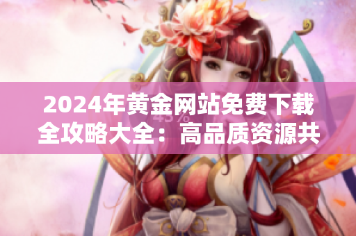 2024年黃金網(wǎng)站免費(fèi)下載全攻略大全：高品質(zhì)資源共享指南