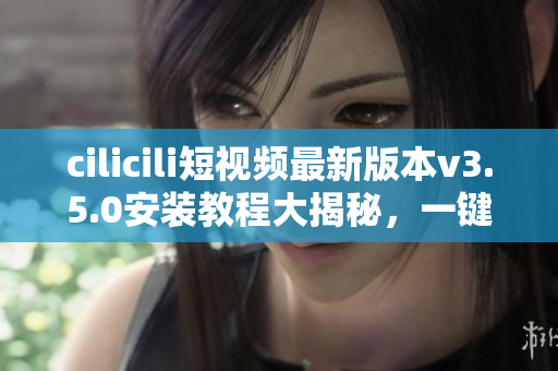 cilicili短視頻最新版本v3.5.0安裝教程大揭秘，一鍵操作輕松搞定