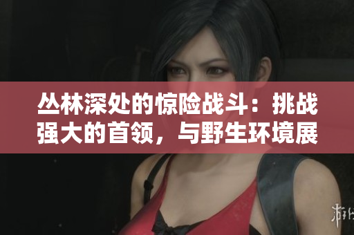 叢林深處的驚險戰(zhàn)斗：挑戰(zhàn)強大的首領(lǐng)，與野生環(huán)境展開生死搏斗