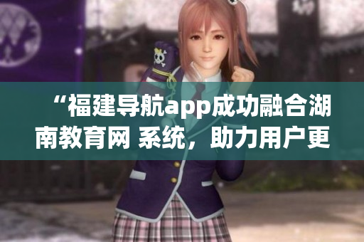 “福建導(dǎo)航app成功融合湖南教育網(wǎng) 系統(tǒng)，助力用戶更便捷獲取教育資源”