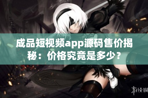 成品短視頻app源碼售價揭秘：價格究竟是多少？