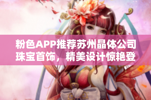 粉色APP推薦蘇州晶體公司珠寶首飾，精美設(shè)計(jì)驚艷登場(chǎng)