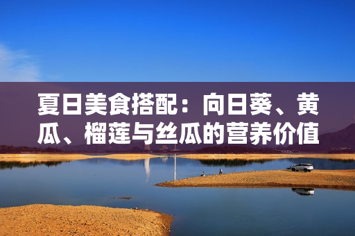 夏日美食搭配：向日葵、黃瓜、榴蓮與絲瓜的營養(yǎng)價(jià)值及搭配建議