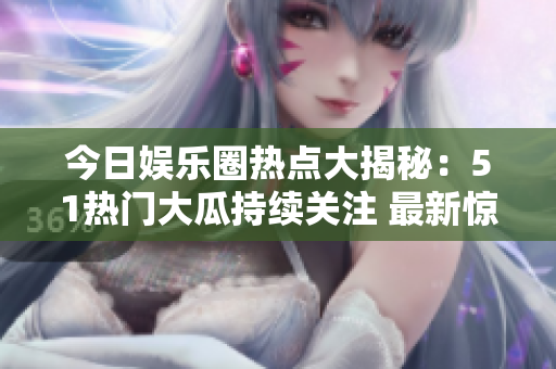 今日娛樂(lè)圈熱點(diǎn)大揭秘：51熱門大瓜持續(xù)關(guān)注 最新驚人大瓜搶先曝光