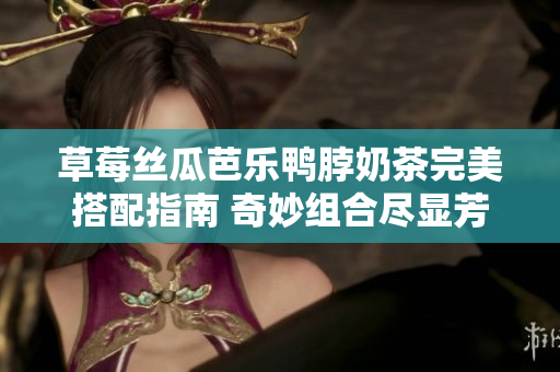 草莓絲瓜芭樂(lè)鴨脖奶茶完美搭配指南 奇妙組合盡顯芳香滋味