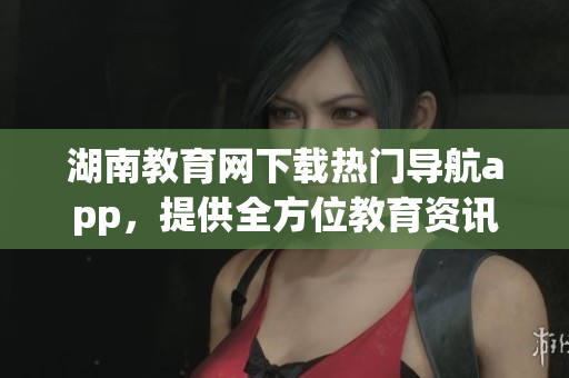 湖南教育網(wǎng)下載熱門導(dǎo)航app，提供全方位教育資訊服務(wù)