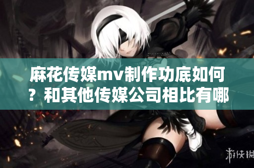 麻花傳媒mv制作功底如何？和其他傳媒公司相比有哪些優(yōu)勢？