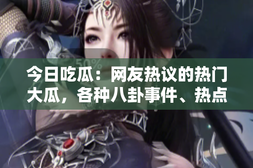 今日吃瓜：網(wǎng)友熱議的熱門大瓜，各種八卦事件、熱點話題盡收眼底