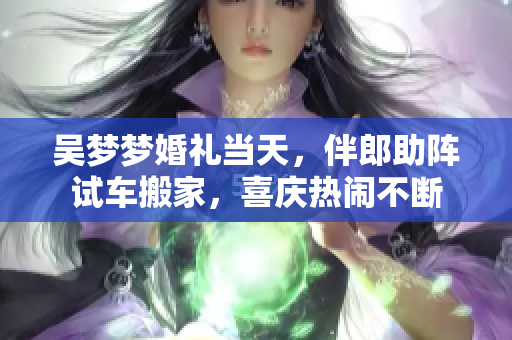 吳夢夢婚禮當(dāng)天，伴郎助陣試車搬家，喜慶熱鬧不斷