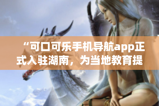 “可口可樂手機導(dǎo)航app正式入駐湖南，為當(dāng)?shù)亟逃峁┍憬莘?wù)！”