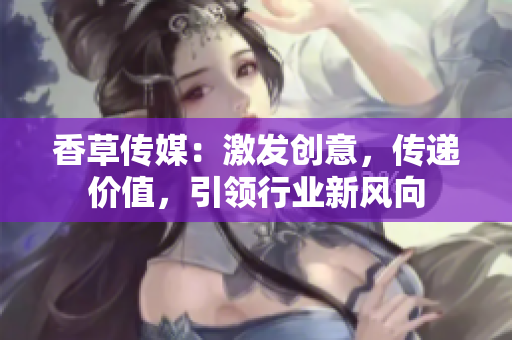 香草傳媒：激發(fā)創(chuàng)意，傳遞價值，引領(lǐng)行業(yè)新風向