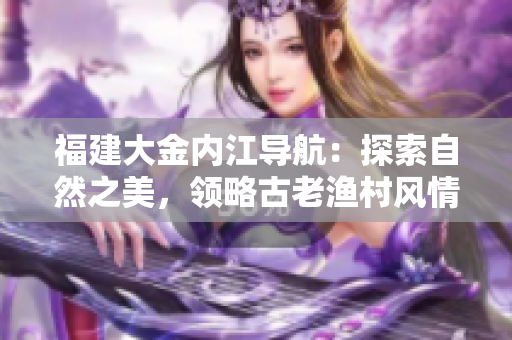 福建大金內(nèi)江導(dǎo)航：探索自然之美，領(lǐng)略古老漁村風(fēng)情