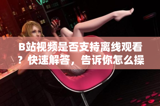B站視頻是否支持離線觀看？快速解答，告訴你怎么操作