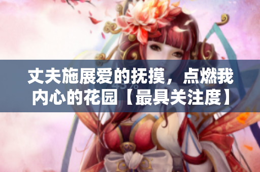 丈夫施展愛的撫摸，點燃我內心的花園【最具關注度】