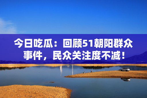 今日吃瓜：回顧51朝陽(yáng)群眾事件，民眾關(guān)注度不減！