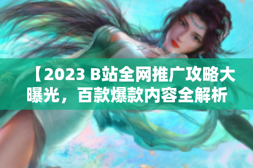 【2023 B站全網(wǎng)推廣攻略大曝光，百款爆款內(nèi)容全解析！】