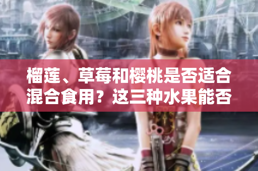 榴蓮、草莓和櫻桃是否適合混合食用？這三種水果能否搭配食用？
