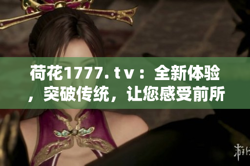 荷花1777. tⅴ：全新體驗(yàn)，突破傳統(tǒng)，讓您感受前所未有的視聽盛宴