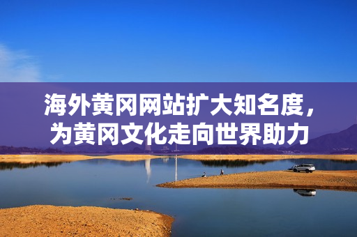 海外黃岡網(wǎng)站擴大知名度，為黃岡文化走向世界助力