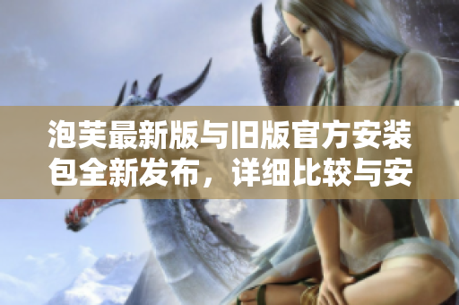 泡芙最新版與舊版官方安裝包全新發(fā)布，詳細比較與安裝指南