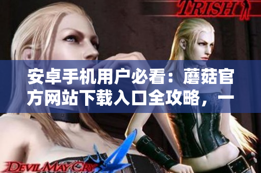 安卓手機(jī)用戶必看：蘑菇官方網(wǎng)站下載入口全攻略，一鍵獲取最新版本應(yīng)用！