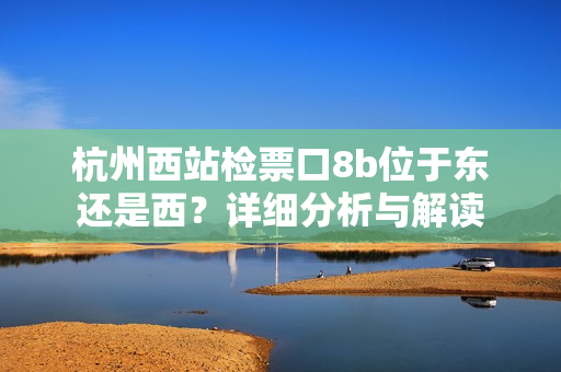 杭州西站檢票口8b位于東還是西？詳細(xì)分析與解讀