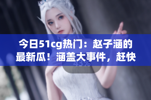 今日51cg熱門：趙子涵的最新瓜！涵蓋大事件，趕快吃瓜來解析