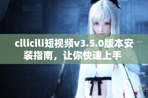 cilicili短視頻v3.5.0版本安裝指南，讓你快速上手 