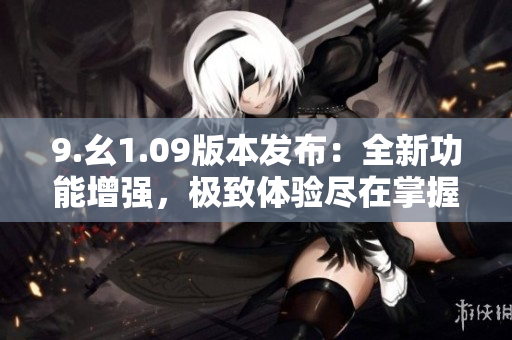 9.幺1.09版本發(fā)布：全新功能增強，極致體驗盡在掌握