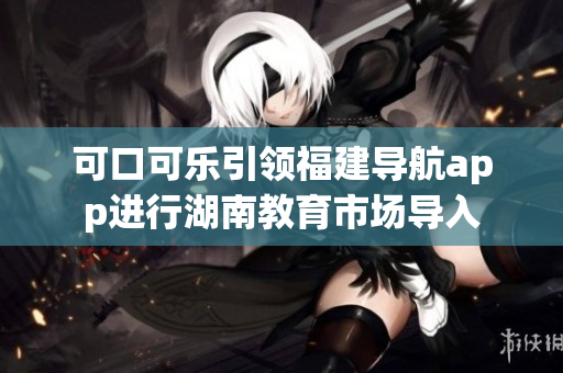 可口可樂(lè)引領(lǐng)福建導(dǎo)航app進(jìn)行湖南教育市場(chǎng)導(dǎo)入