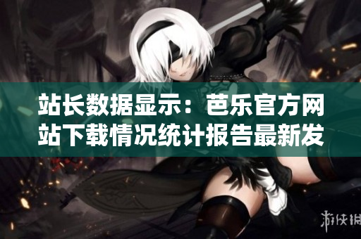 站長(zhǎng)數(shù)據(jù)顯示：芭樂(lè)官方網(wǎng)站下載情況統(tǒng)計(jì)報(bào)告最新發(fā)布
